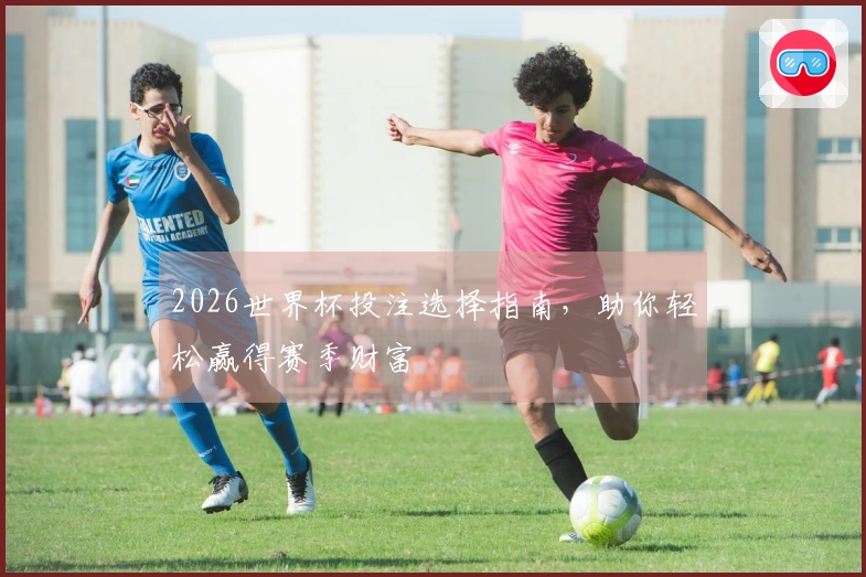 2026世界杯投注选择指南，助你轻松赢得赛季财富